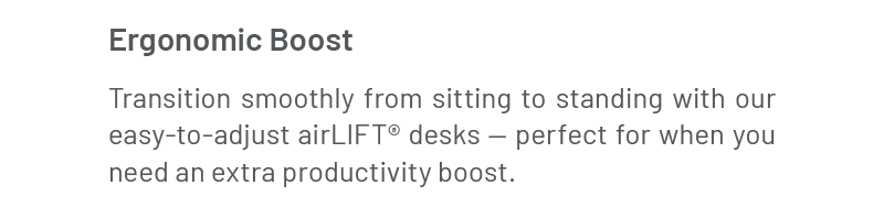 Ergonomic Boost: Transition smoothly from sitting to standing with our easy-to-adjust airLIFT® desks — perfect for when you need an extra productivity boost.