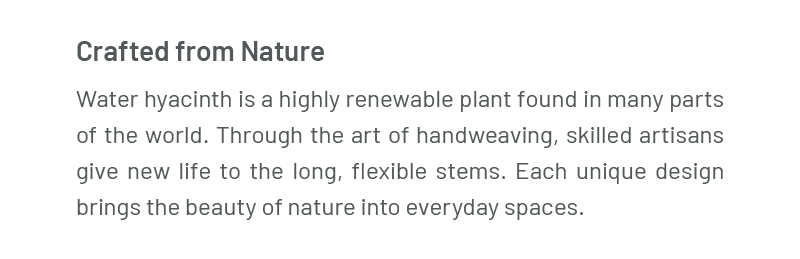 Crafted from Nature – Water hyacinth is a highly renewable plant found in many parts of the world. Through the art of handweaving, skilled artisans give new life to the long, flexible stems. Each unique design brings the beauty of nature into everyday spaces.