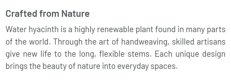 Crafted from Nature – Water hyacinth is a highly renewable plant found in many parts of the world. Through the art of handweaving, skilled artisans give new life to the long, flexible stems. Each unique design brings the beauty of nature into everyday spaces.