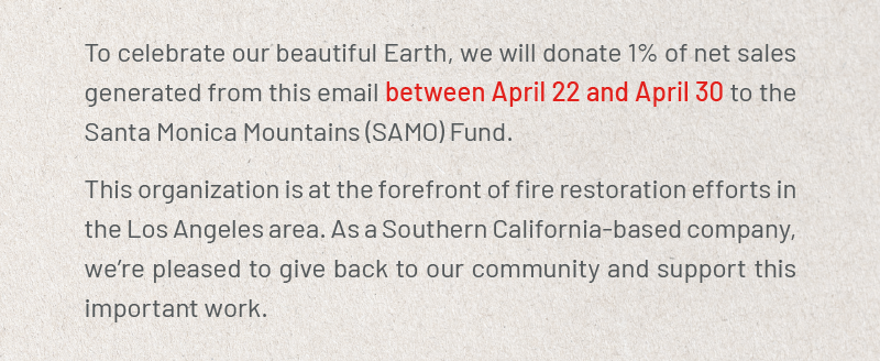 To celebrate our beautiful Earth, we will donate 1% of net sales generated from this email between April 22 and April 30 to the Santa Monica Mountains (SAMO) Fund. This organization is at the forefront of fire restoration efforts in the Los Angeles area. As a Southern California-based company, we’re pleased to give back to our community and support this important work.