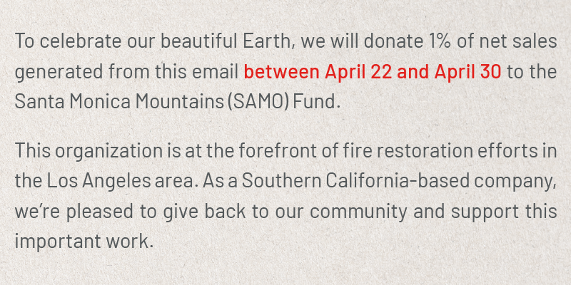 To celebrate our beautiful Earth, we will donate 1% of net sales generated from this email between April 22 and April 30 to the Santa Monica Mountains (SAMO) Fund. This organization is at the forefront of fire restoration efforts in the Los Angeles area. As a Southern California-based company, we’re pleased to give back to our community and support this important work.
