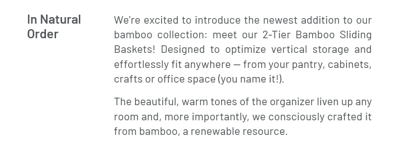 In Natural Order – We're excited to introduce the newest addition to our bamboo collection: meet our 2-Tier Bamboo Sliding Baskets! Designed to optimize vertical storage and effortlessly fit any space. The beautiful, warm bamboo tones liven up any room and, more importantly, keep your space tidy; giving you one less worry.