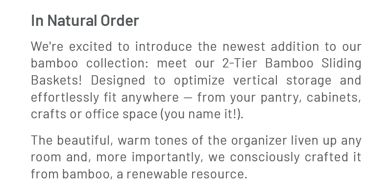 In Natural Order – We're excited to introduce the newest addition to our bamboo collection: meet our 2-Tier Bamboo Sliding Baskets! Designed to optimize vertical storage and effortlessly fit any space. The beautiful, warm bamboo tones liven up any room and, more importantly, keep your space tidy; giving you one less worry.