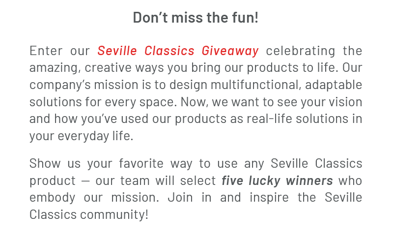 Don’t miss the fun! Enter our Seville Classics Giveaway celebrating the amazing, creative ways you bring our products to life. Our company’s mission is to design multifunctional, adaptable solutions for every space. Now, we want to see your vision and how you’ve used our products as real-life solutions in your everyday life. Show us your favorite way to use any Seville Classics product — our team will select five lucky winners who embody our mission. Join in and inspire the Seville Classics community!