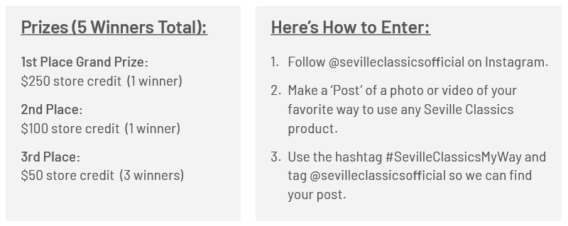  Prizes (5 Winners Total): 1st Place Grand Prize: $250 discount code (1 winner) 2nd Place: $100 discount code (1 winner) 3rd Place: $50 discount code (3 winners) Here’s How to Enter: 1. Follow @sevilleclassicsofficial on Instagram. 2. Make a ‘Post’ of a photo or video of your favorite way to use any Seville Classics product. 3. Use the hashtag #SevilleClassicsYourWay and tag @sevilleclassicsofficial so we can find your post.