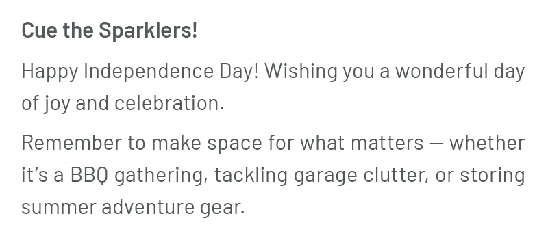 Cue the Sparklers! Happy Independence Day! Wishing you a wonderful day of joy and celebration. Remember to make space for what matters — whether it’s a BBQ gathering, tackling garage clutter, or storing summer adventure gear.