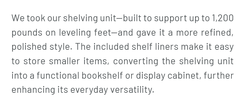 We took our shelving unit—built to support up to 1,200 pounds on leveling feet—and gave it a more refined, polished style. The included shelf liners make it easy to store smaller items, converting the shelving unit into a functional bookshelf or display cabinet, further enhancing its everyday versatility.