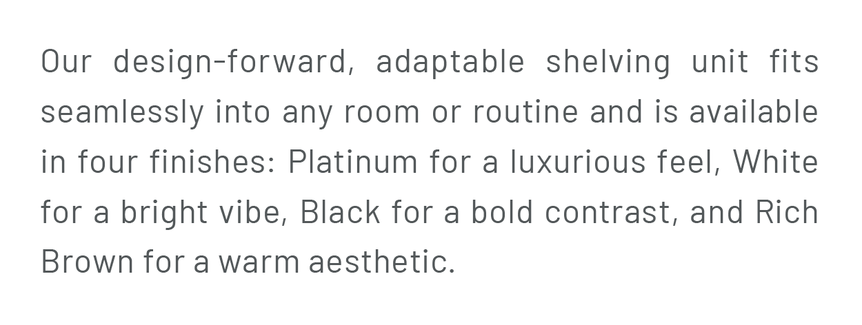 Our design-forward, adaptable shelving unit fits seamlessly into any room or routine and is available in four finishes: Platinum for a luxurious feel, White for a bright vibe, Black for a bold contrast, and Rich Brown for a warm aesthetic.