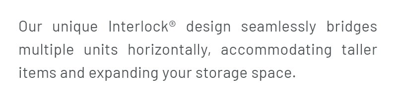 Our unique Interlock® design seamlessly bridges multiple units horizontally, accommodating taller items and expanding your storage space.