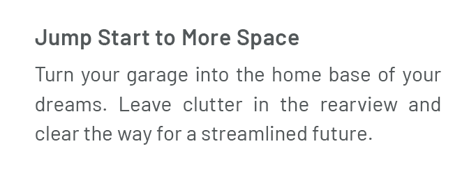 Jump Start to More Space Turn your two-car garage into the home base of your dreams. Leave clutter in the rearview and clear the way for a streamlined future.