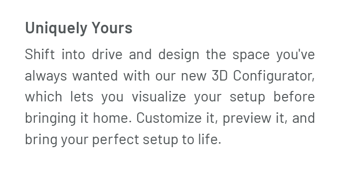 Uniquely Yours: Shift into drive and design the space you've always wanted with our new 3D Configurator, which lets you visualize your setup before bringing it home. Customize it, preview it, and bring your UltraHD® setup to life. 