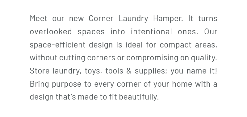 Meet our new Corner Laundry Hamper. It turns overlooked spaces into intentional ones. Our space-efficient design is ideal for compact areas, without cutting corners or compromising on quality. Store laundry, toys, tools & supplies; you name it! Bring purpose to every corner of your home with a design that’s made to fit beautifully.