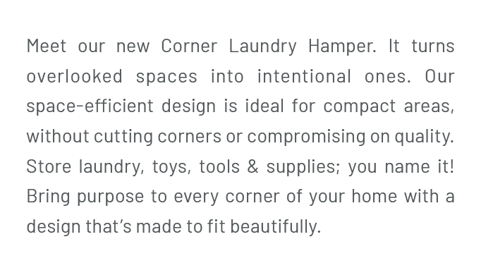 Meet our new Corner Laundry Hamper. It turns overlooked spaces into intentional ones. Our space-efficient design is ideal for compact areas, without cutting corners or compromising on quality. Store laundry, toys, tools & supplies; you name it! Bring purpose to every corner of your home with a design that’s made to fit beautifully.
