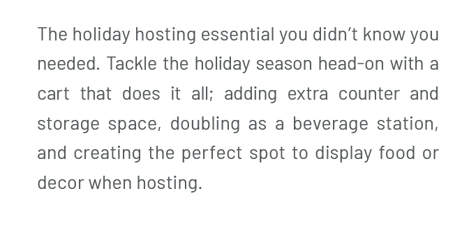 The holiday hosting essential you didn’t know you needed. Tackle the holiday season head-on with a cart that does it all, adding extra counter and storage space, doubling as a beverage station, and creating the perfect spot to display food or decor when hosting.