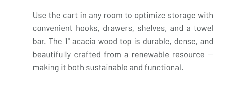 Use the cart in any room to optimize storage with convenient hooks, drawers, shelves, and a towel bar. The 1" acacia wood top is durable, dense, and beautifully crafted from a renewable resource — making it both sustainable and functional.