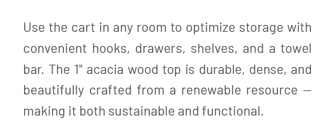 Use the cart in any room to optimize storage with convenient hooks, drawers, shelves, and a towel bar. The 1" acacia wood top is durable, dense, and beautifully crafted from a renewable resource — making it both sustainable and functional.
