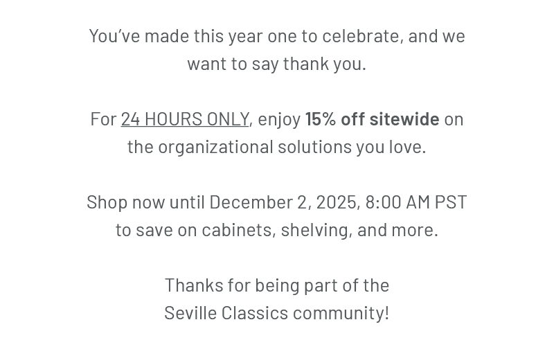 You’ve made this year one to celebrate, and we want to say thank you. For 24 HOURS ONLY, enjoy 15% off sitewide on the organizational solutions you love. Shop now until December 2, 2025, 8:00 AM PST to save on cabinets, shelving, and more. Thanks for being part of the Seville Classics community!