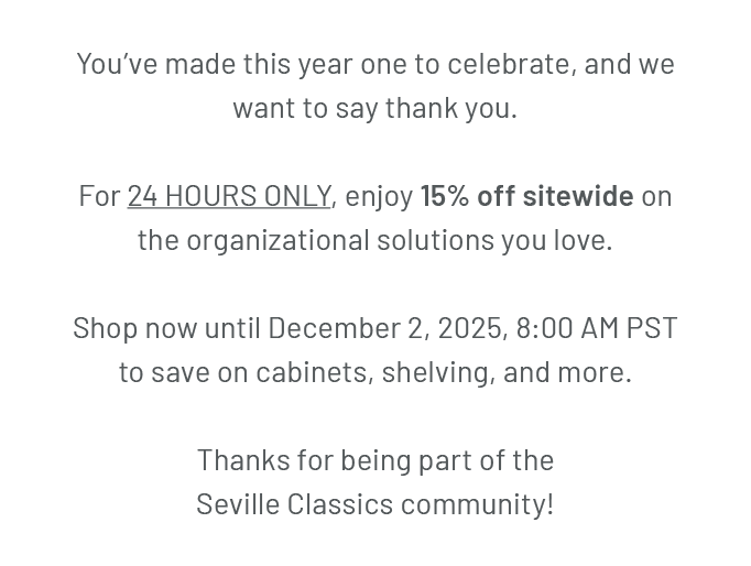 You’ve made this year one to celebrate, and we want to say thank you. For 24 HOURS ONLY, enjoy 15% off sitewide on the organizational solutions you love. Shop now until December 2, 2025, 8:00 AM PST to save on cabinets, shelving, and more. Thanks for being part of the Seville Classics community!