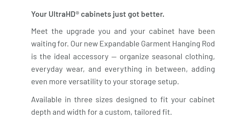 Your UltraHD® cabinets just got better. Meet the upgrade you and your cabinet have been waiting for. Our new Expandable Garment Hanging Rod is the ideal accessory — organize seasonal clothing, everyday wear, and everything in between, adding even more versatility to your storage setup. Available in three sizes designed to fit your cabinet depth and width for a custom, tailored fit.