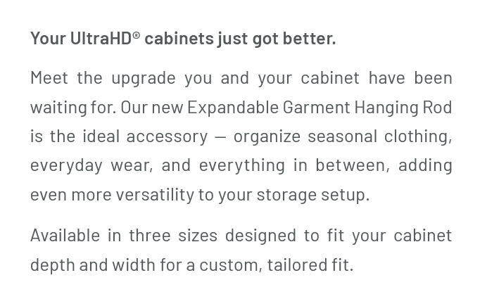 Your UltraHD® cabinets just got better. Meet the upgrade you and your cabinet have been waiting for. Our new Expandable Garment Hanging Rod is the ideal accessory — organize seasonal clothing, everyday wear, and everything in between, adding even more versatility to your storage setup. Available in three sizes designed to fit your cabinet depth and width for a custom, tailored fit.