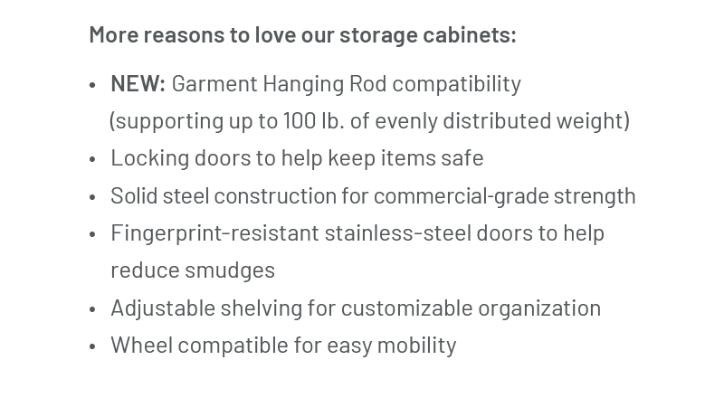 More reasons to love our storage cabinets: NEW: Garment Hanging Rod compatibility (supporting up to 100 lb. of evenly distributed weight) Locking doors to help keep items safe Solid steel construction for commercial-grade strength Fingerprint-resistant stainless-steel doors to help reduce smudges Adjustable shelving for customizable organization Wheel compatible for easy mobility