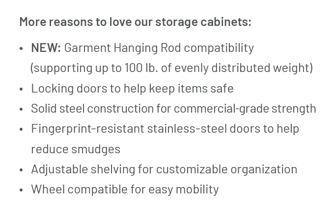 More reasons to love our storage cabinets: NEW: Garment Hanging Rod compatibility (supporting up to 100 lb. of evenly distributed weight) Locking doors to help keep items safe Solid steel construction for commercial-grade strength Fingerprint-resistant stainless-steel doors to help reduce smudges Adjustable shelving for customizable organization Wheel compatible for easy mobility