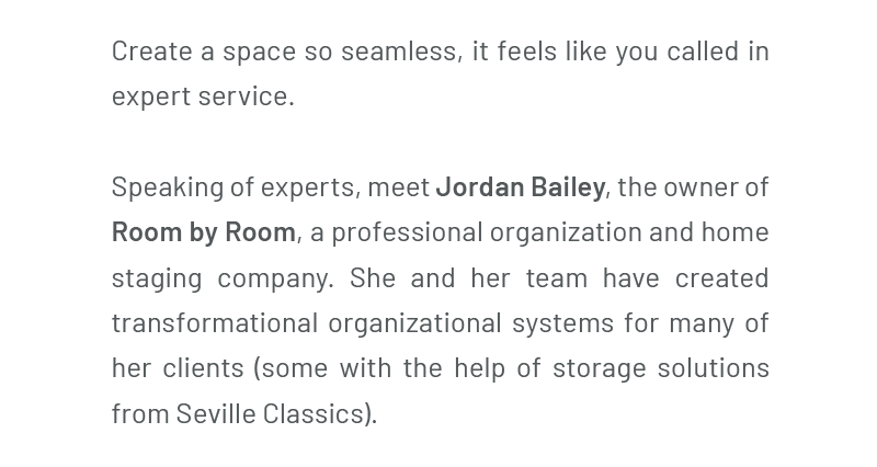 Create a space so seamless, it feels like you called in expert service. Speaking of experts, meet Jordan Bailey, the owner of Room by Room, a professional organization and home staging company. She and her team have created transformational organizational systems for many of her clients (some with the help of storage solutions from Seville Classics).