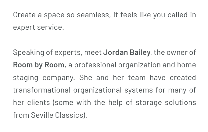 Create a space so seamless, it feels like you called in expert service. Speaking of experts, meet Jordan Bailey, the owner of Room by Room, a professional organization and home staging company. She and her team have created transformational organizational systems for many of her clients (some with the help of storage solutions from Seville Classics).