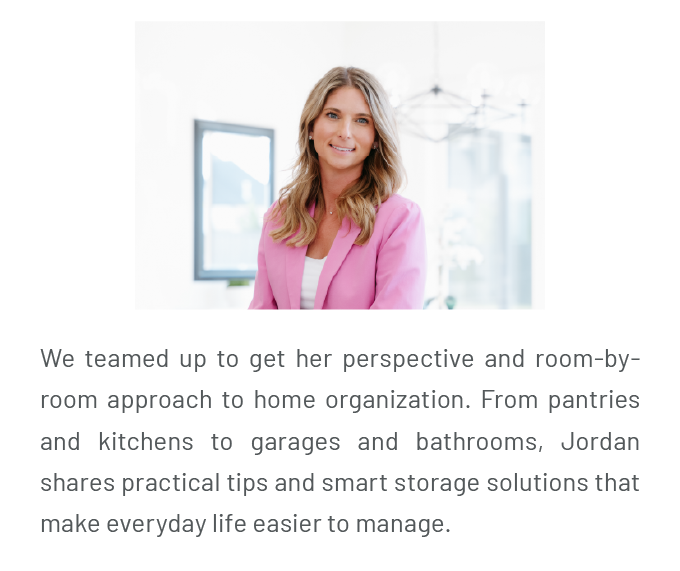 We teamed up to get her perspective and room-by-room approach to home organization. From pantries and kitchens to garages and bathrooms, Jordan shares practical tips and smart storage solutions that make everyday life easier to manage.
