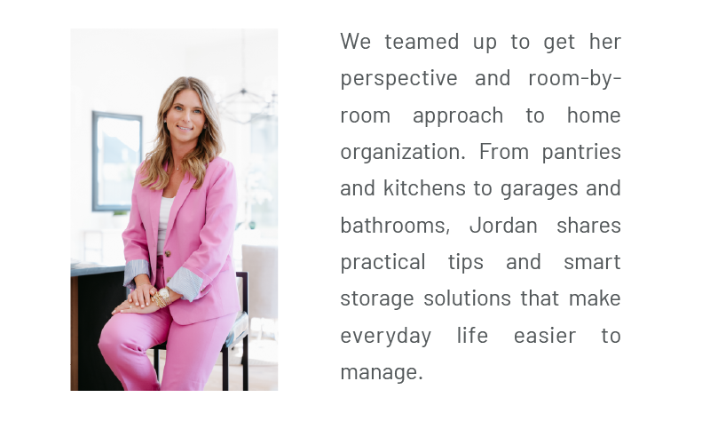 We teamed up to get her perspective and room-by-room approach to home organization. From pantries and kitchens to garages and bathrooms, Jordan shares practical tips and smart storage solutions that make everyday life easier to manage.