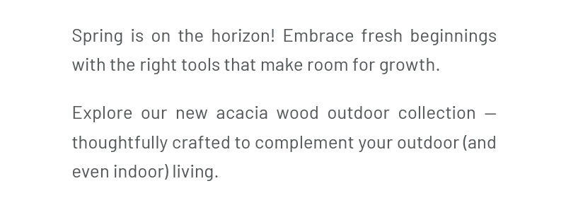 Spring is on the horizon! Embrace fresh beginnings with the right tools that make room for growth. Explore our new acacia wood outdoor collection — thoughtfully crafted to complement your outdoor (and even indoor) living.