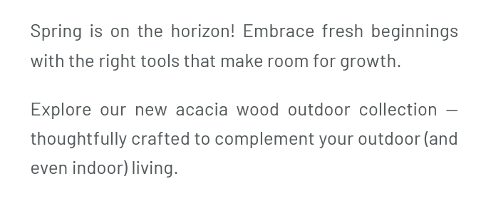 Spring is on the horizon! Embrace fresh beginnings with the right tools that make room for growth. Explore our new acacia wood outdoor collection — thoughtfully crafted to complement your outdoor (and even indoor) living.
