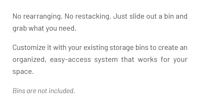 Just slide out a bin and grab what you need. Customize it with your existing storage bins to create an organized, easy-access system that works for your space. Bins are not included.