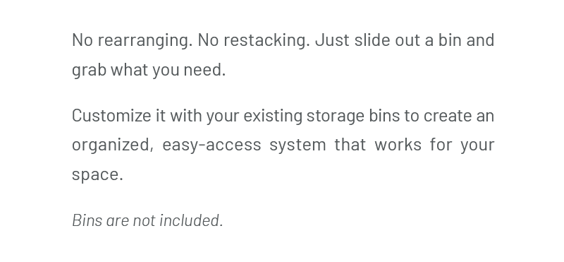 Just slide out a bin and grab what you need. Customize it with your existing storage bins to create an organized, easy-access system that works for your space. Bins are not included.
