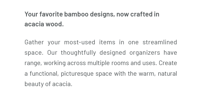 Your favorite bamboo designs, now crafted in acacia wood. Gather your most-used items in one streamlined space. Our thoughtfully designed organizers have range, working across multiple rooms and uses. Create a functional, picturesque space with the warm, natural beauty of acacia.