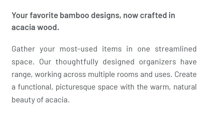 Your favorite bamboo designs, now crafted in acacia wood. Gather your most-used items in one streamlined space. Our thoughtfully designed organizers have range, working across multiple rooms and uses. Create a functional, picturesque space with the warm, natural beauty of acacia.