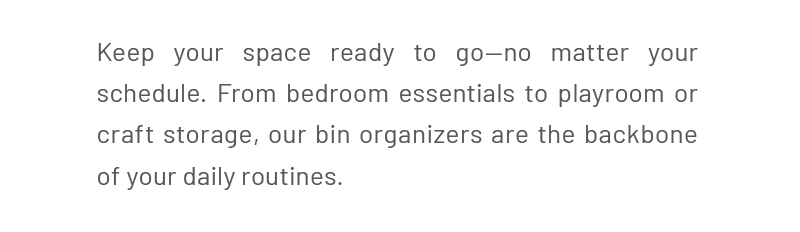 Keep your space ready to go—no matter your schedule. From bedroom essentials to playroom or craft storage, our bin organizers are the backbone of your daily routines.