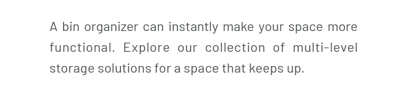 A bin organizer can instantly make your space more functional. Explore our collection of multi-level storage solutions for a space that keeps up.