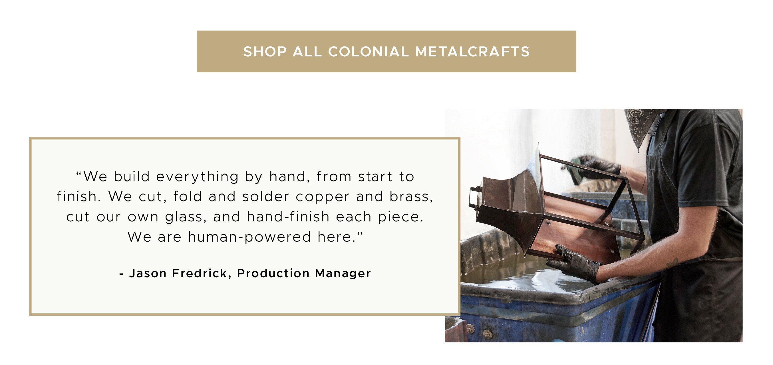 We build everything by hand, from start to finish. We cut, fold and solder copper and brass, cut our own glass, and hand-finish each piece. We are human-powered here. Shop All Colonial Metalcrafts
