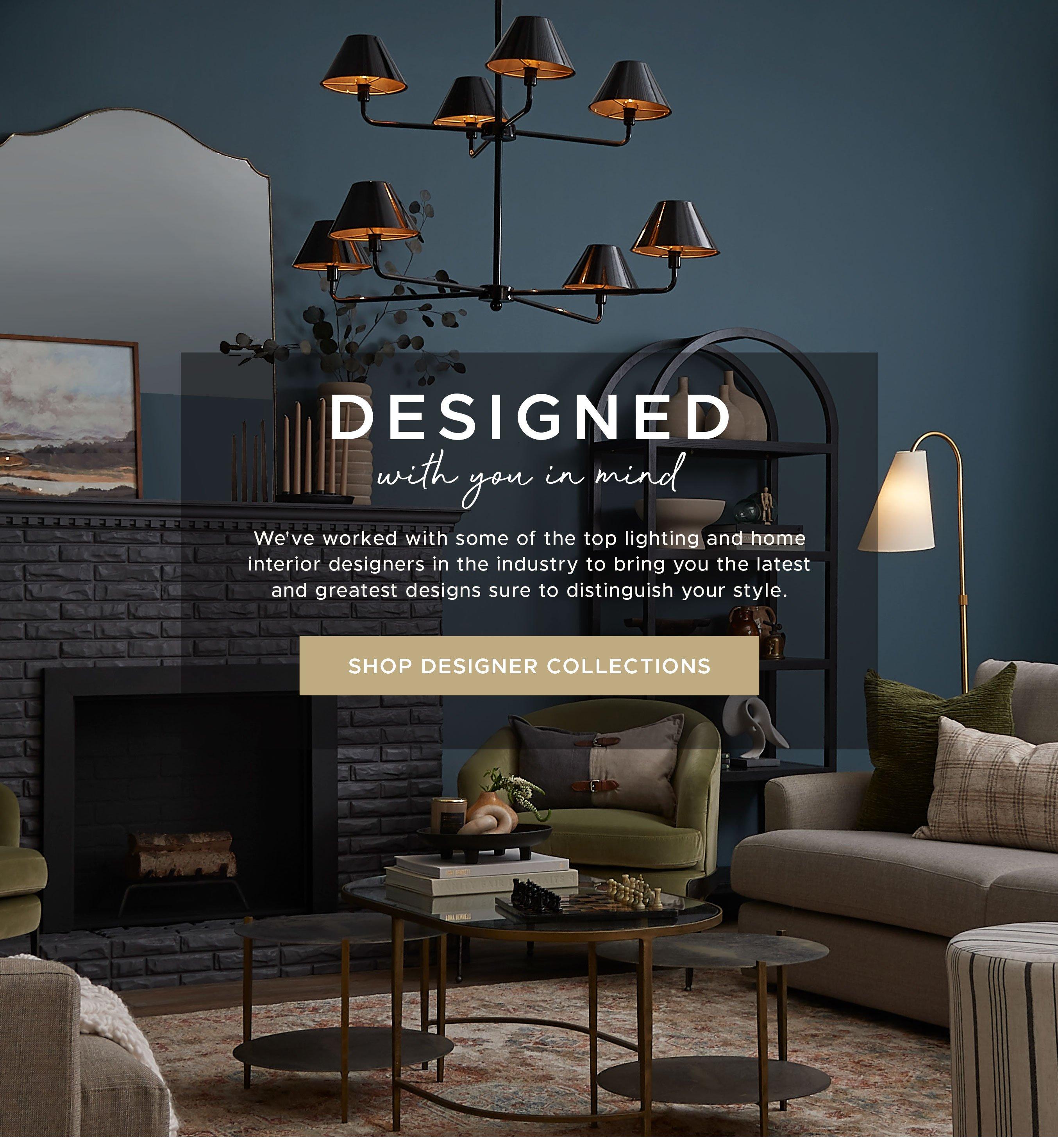 Designed with you in mind. We've worked with some of the top lighting and home interior designers in the industry to bring you the latest and greatest designs sure to distinguish your style.