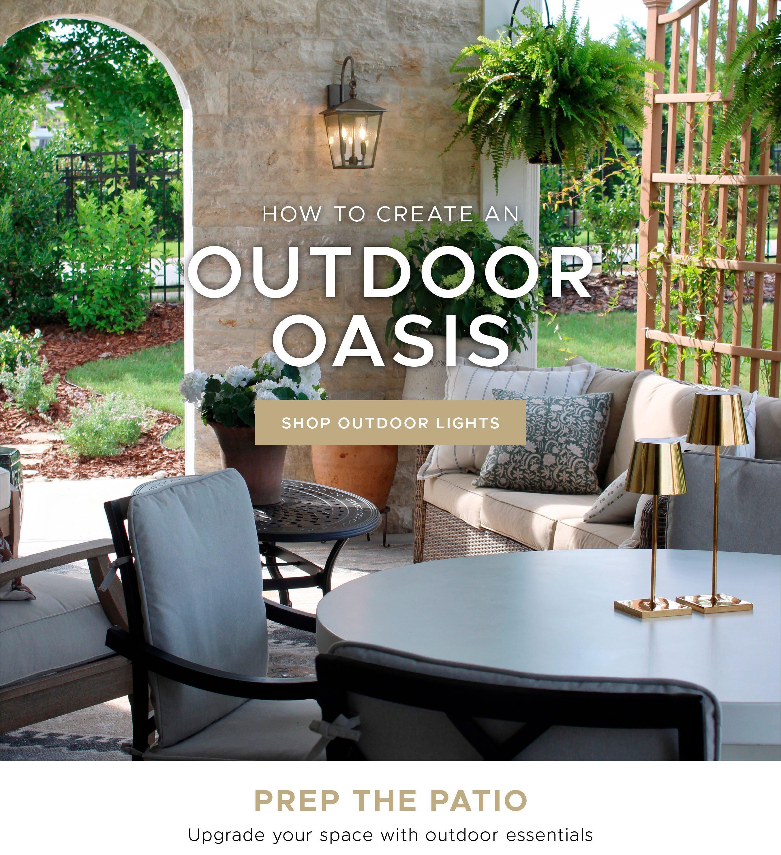 Create an Outdoor Oasis. Shop Outdoor Lights. Prep the patio and upgrade your space with outdoor essentials