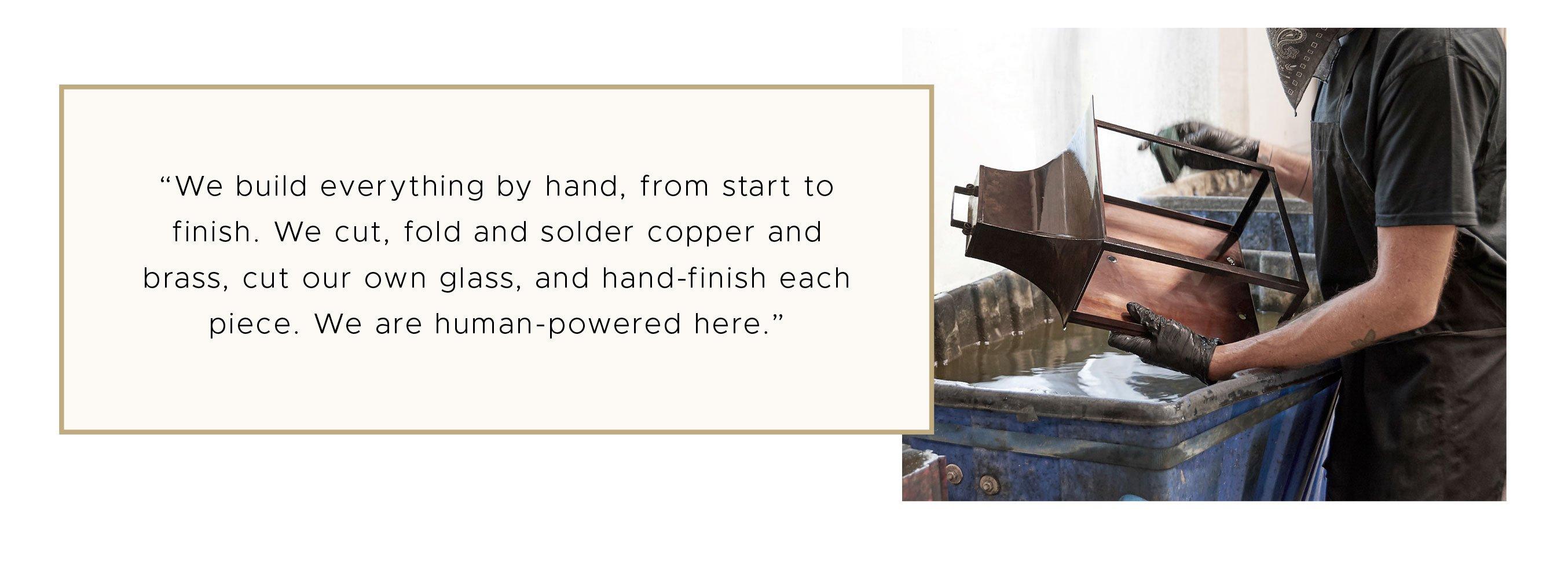 We build everything by hand, from start to finish. We cut, fold and solder copper and brass, cut our own glass, and hand-finish each piece. We are human-powered here. - Jason Fredrick, Production Manager