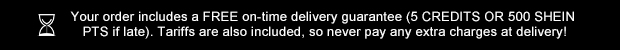 Your order includes a FREE on-time delivery guarantee (5 CREDITS OR 500 SHEIN PTS if late). Tariffs are also included, so never pay any extra charges at delivery!