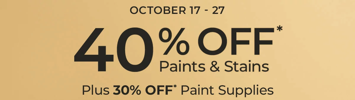 40% off* Paints and Stains. Plus 30% Off* Paint Supplies.