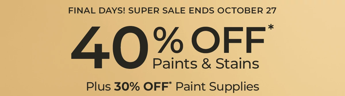 Final Days! Super sale ends October 27. 40% off* Paints and Stains. Plus 30% Off* Paint Supplies.