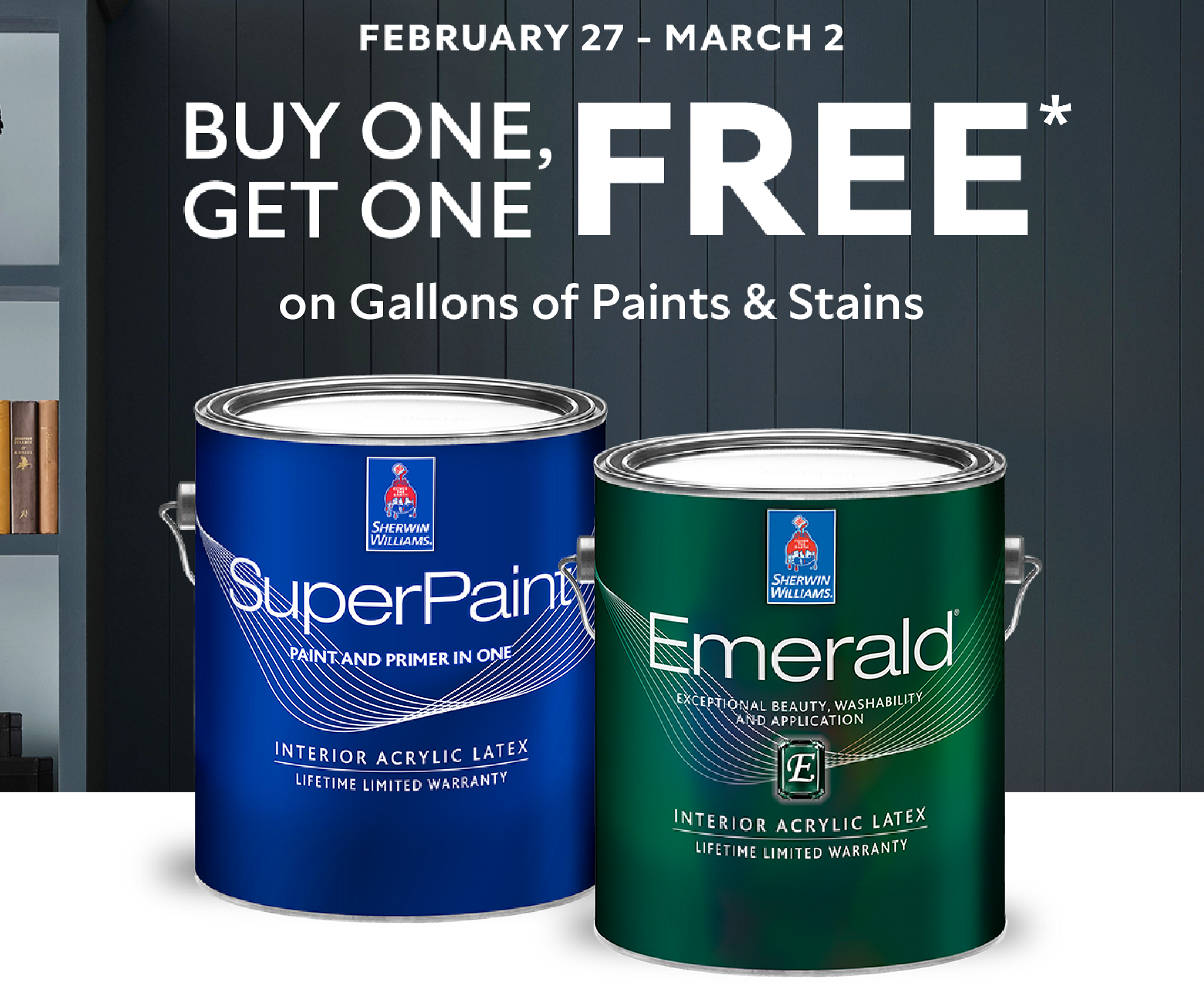 February 27 - March 2. Buy One, Get One Free* on Gallons of Paints and Stains. Gallon can of SuperPaint and Emerald paint.
