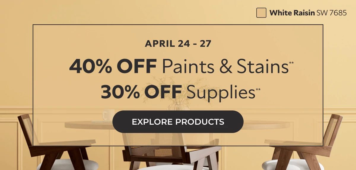 April 24-27. 40% off Paints and Stains** 30% off Supplies**. Click to Explore Products.