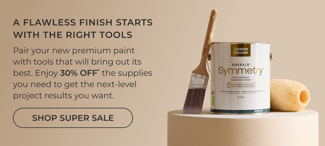 A Flawless Finish Starts with the Right Tools. Pair your new premium paint with tools that will bring out its best. Enjoy 30% OFF* the supplies you need to get the next-level project results you want. Click to Shop Super Sale.