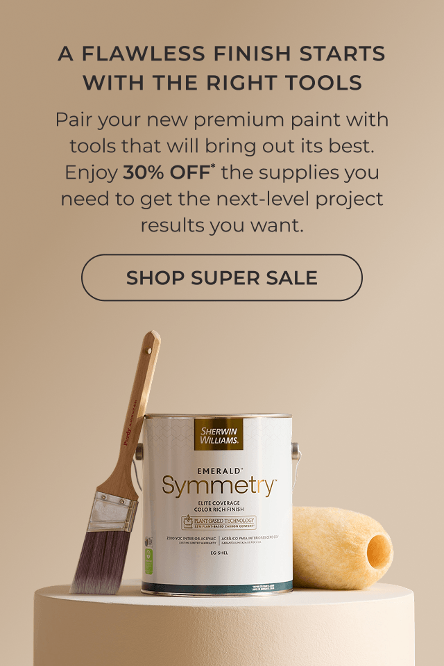 A Flawless Finish Starts with the Right Tools. Pair your new premium paint with tools that will bring out its best. Enjoy 30% OFF* the supplies you need to get the next-level project results you want. Click to Shop Super Sale.