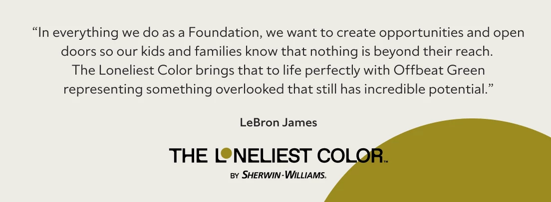 Quote from LeBron James about how the opportunities and openness of the foundation relates to The Loneliest Color™ by Sherwin-Williams.
